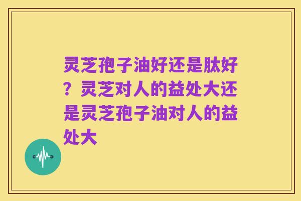 灵芝孢子油好还是肽好？灵芝对人的益处大还是灵芝孢子油对人的益处大