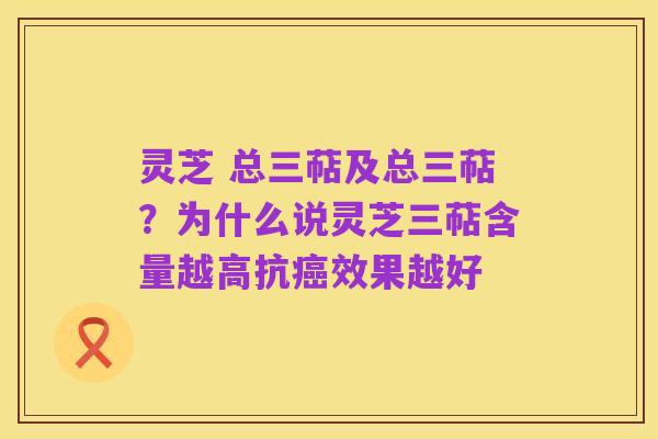 灵芝 总三萜及总三萜？为什么说灵芝三萜含量越高抗癌效果越好