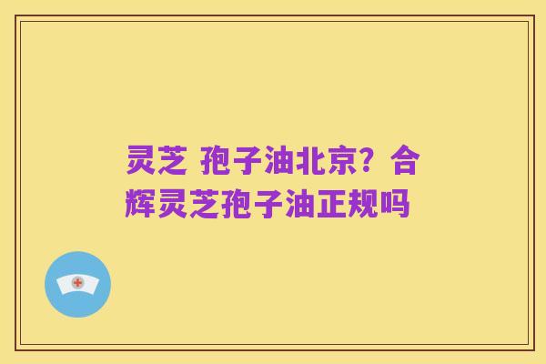 灵芝 孢子油北京？合辉灵芝孢子油正规吗