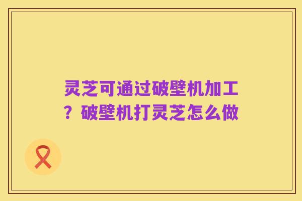 灵芝可通过破壁机加工?破壁机打灵芝怎么做