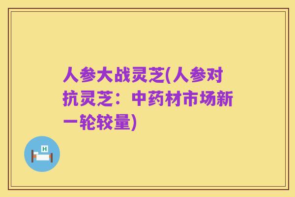 人参大战灵芝(人参对抗灵芝：中药材市场新一轮较量)