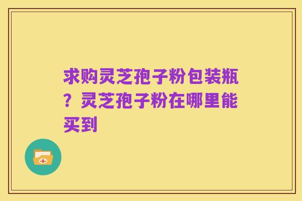 求购灵芝孢子粉包装瓶?灵芝孢子粉在哪里能买到
