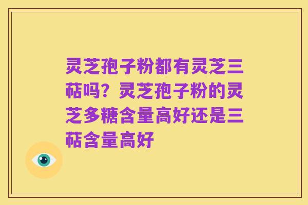 灵芝孢子粉都有灵芝三萜吗?灵芝孢子粉的灵芝多糖含量高好还是三萜含量高好