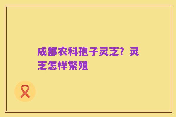 成都农科孢子灵芝?灵芝怎样繁殖
