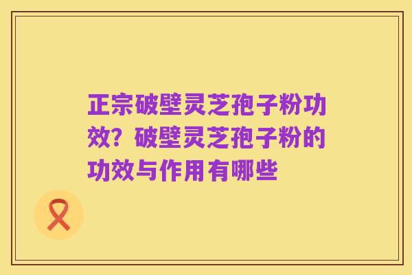 正宗破壁灵芝孢子粉功效?破壁灵芝孢子粉的功效与作用有哪些