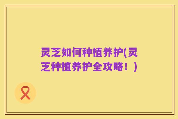 灵芝如何种植养护(灵芝种植养护全攻略！)