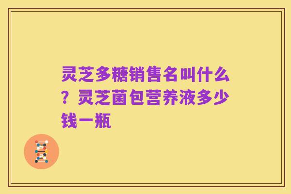 灵芝多糖销售名叫什么?灵芝菌包营养液多少钱一瓶