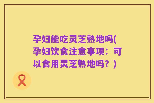 孕妇能吃灵芝熟地吗(孕妇饮食注意事项:可以食用灵芝熟地吗?)