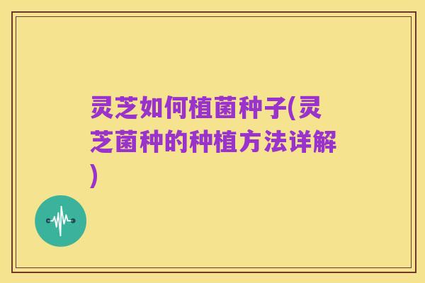 灵芝如何植菌种子(灵芝菌种的种植方法详解)