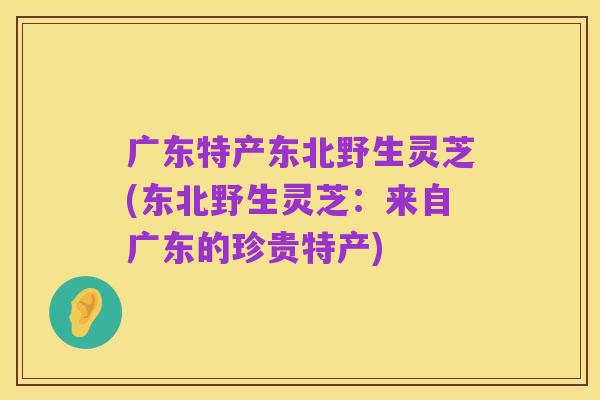 广东特产东北野生灵芝(东北野生灵芝:来自广东的珍贵特产)