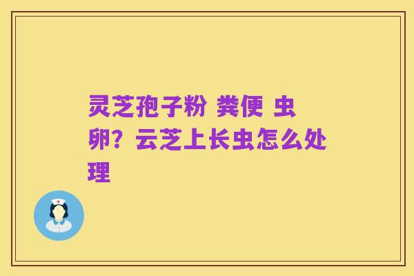 灵芝孢子粉 粪便 虫卵?云芝上长虫怎么处理