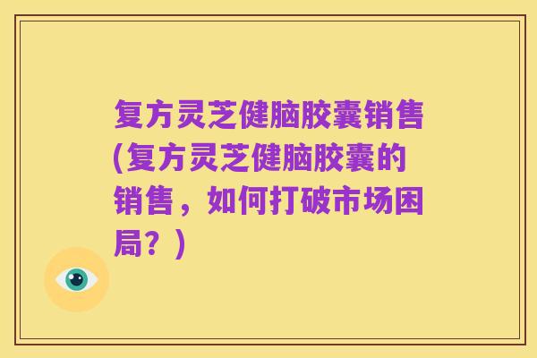 复方灵芝健脑胶囊销售(复方灵芝健脑胶囊的销售,如何打破市场困局?)