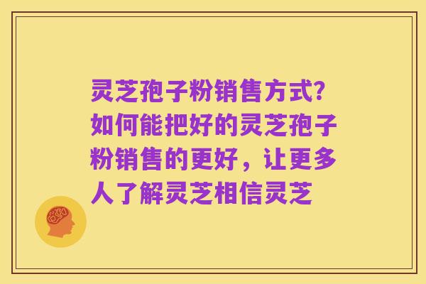 灵芝孢子粉销售方式?如何能把好的灵芝孢子粉销售的更好,让更多人了解灵芝相信灵芝