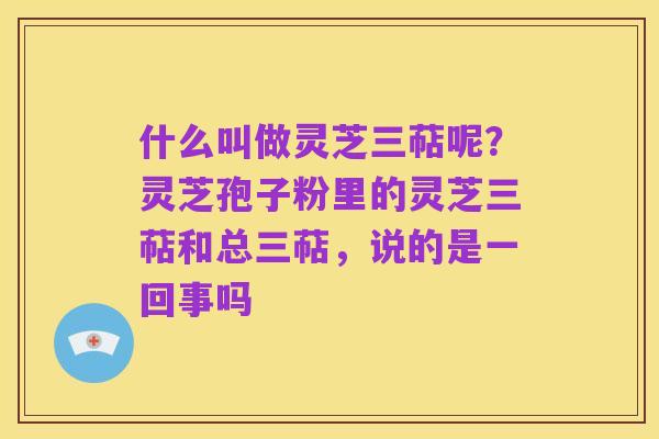 什么叫做灵芝三萜呢？灵芝孢子粉里的灵芝三萜和总三萜，说的是一回事吗