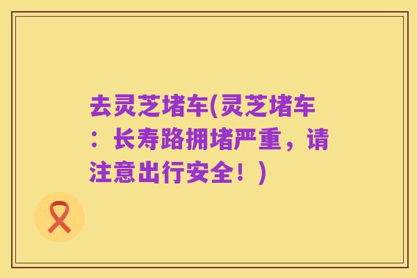 去灵芝堵车(灵芝堵车:长寿路拥堵严重,请注意出行安全!)