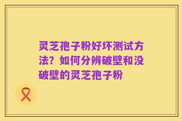 灵芝孢子粉好坏测试方法？如何分辨破壁和没破壁的灵芝孢子粉
