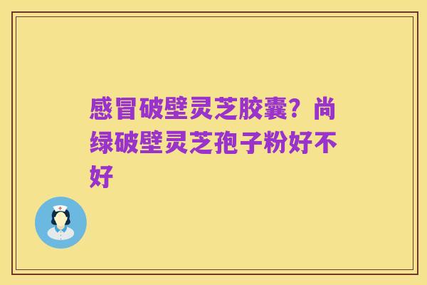 感冒破壁灵芝胶囊？尚绿破壁灵芝孢子粉好不好