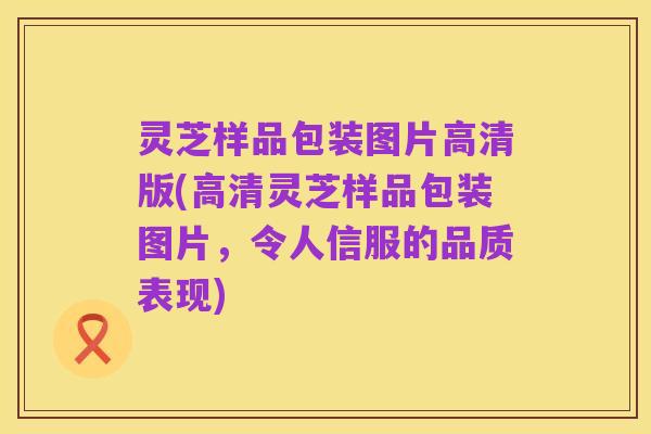 灵芝样品包装图片高清版(高清灵芝样品包装图片，令人信服的品质表现)