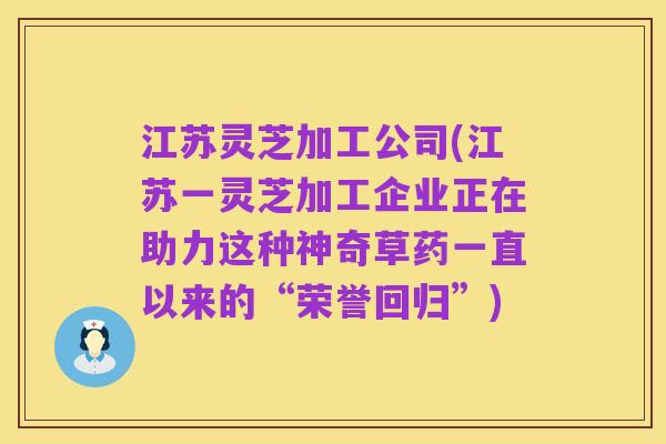 江苏灵芝加工公司(江苏一灵芝加工企业正在助力这种神奇草药一直以来的“荣誉回归”)