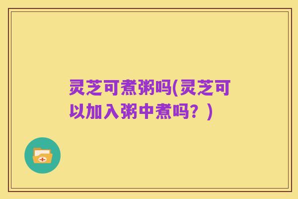 灵芝可煮粥吗(灵芝可以加入粥中煮吗？)