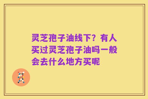 灵芝孢子油线下？有人买过灵芝孢子油吗一般会去什么地方买呢