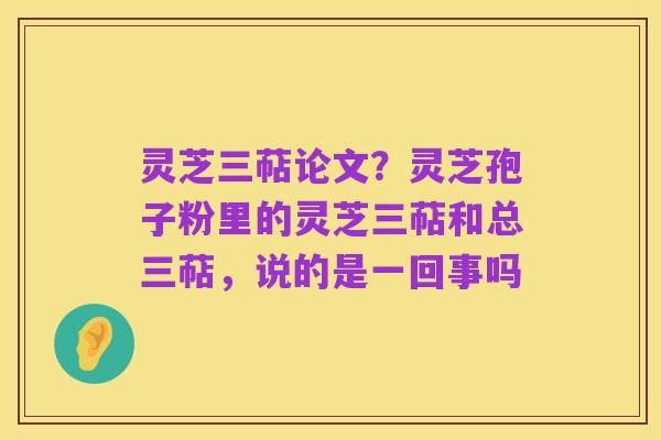 灵芝三萜论文?灵芝孢子粉里的灵芝三萜和总三萜,说的是一回事吗