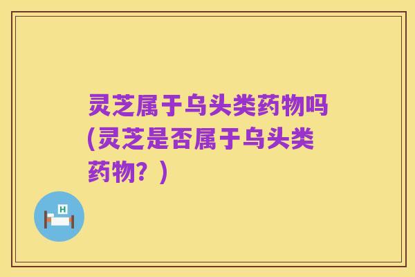 灵芝属于乌头类药物吗(灵芝是否属于乌头类药物?)