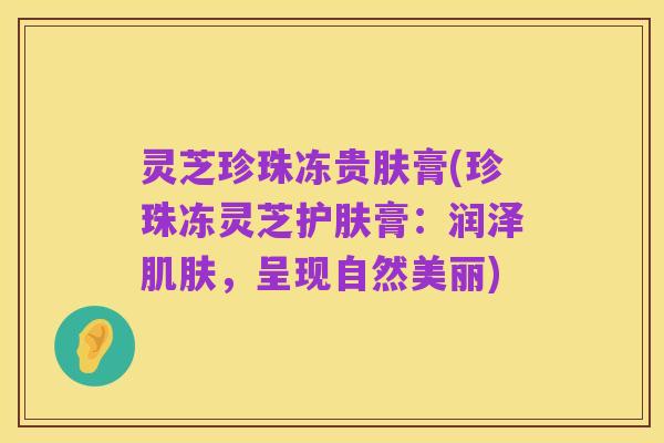 灵芝珍珠冻贵肤膏(珍珠冻灵芝护肤膏:润泽肌肤,呈现自然美丽)