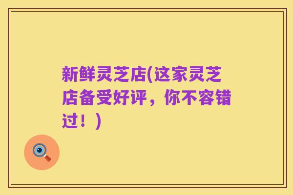 新鲜灵芝店(这家灵芝店备受好评，你不容错过！)
