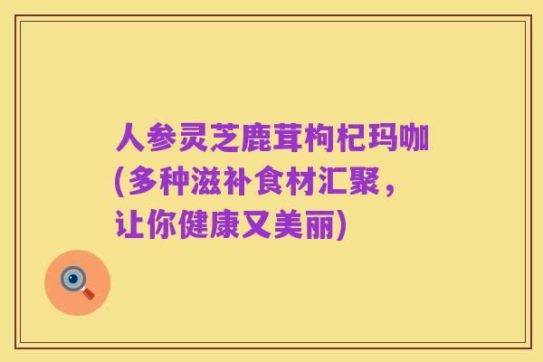人参灵芝鹿茸枸杞玛咖(多种滋补食材汇聚，让你健康又美丽)