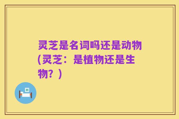 灵芝是名词吗还是动物(灵芝：是植物还是生物？)