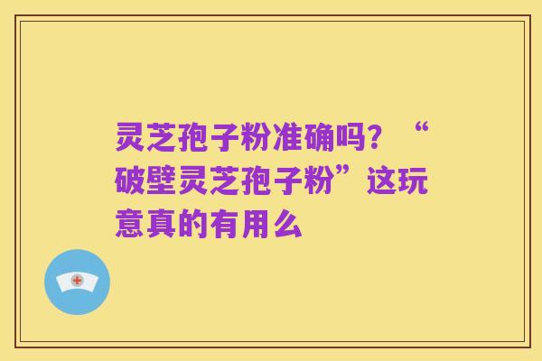 灵芝孢子粉准确吗?“破壁灵芝孢子粉”这玩意真的有用么