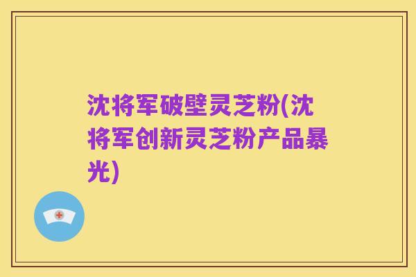 沈将军破壁灵芝粉(沈将军创新灵芝粉产品暴光)