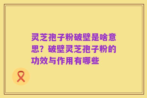 灵芝孢子粉破壁是啥意思?破壁灵芝孢子粉的功效与作用有哪些