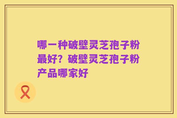 哪一种破壁灵芝孢子粉最好?破壁灵芝孢子粉产品哪家好