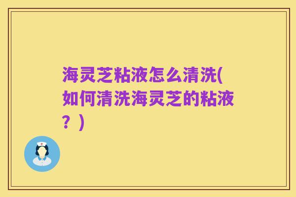 海灵芝粘液怎么清洗(如何清洗海灵芝的粘液?)