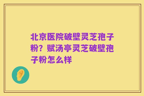 北京医院破壁灵芝孢子粉?赋汤亭灵芝破壁孢子粉怎么样
