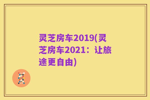 灵芝房车2019(灵芝房车2021：让旅途更自由)