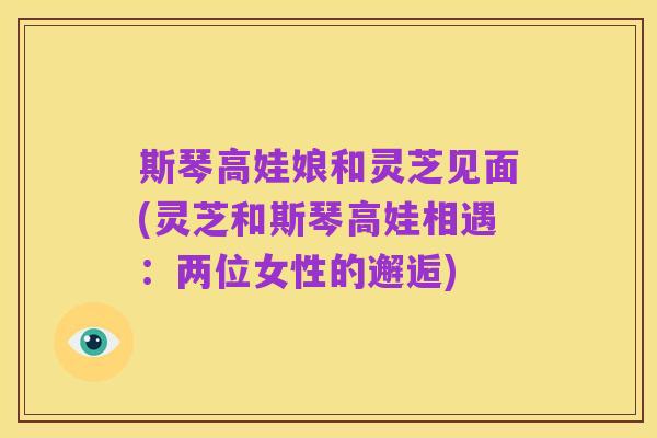 斯琴高娃娘和灵芝见面(灵芝和斯琴高娃相遇:两位女性的邂逅)