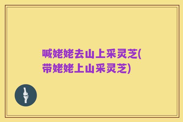 喊姥姥去山上采灵芝(带姥姥上山采灵芝)