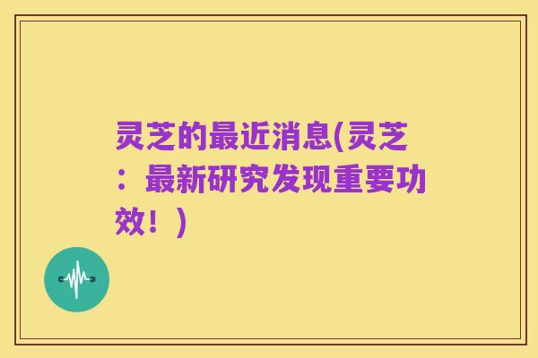 灵芝的最近消息(灵芝：最新研究发现重要功效！)