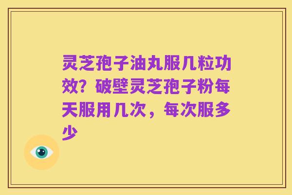灵芝孢子油丸服几粒功效？破壁灵芝孢子粉每天服用几次，每次服多少