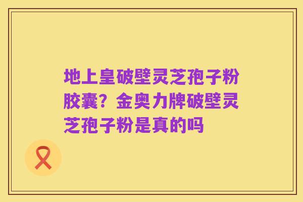 地上皇破壁灵芝孢子粉胶囊?金奥力牌破壁灵芝孢子粉是真的吗