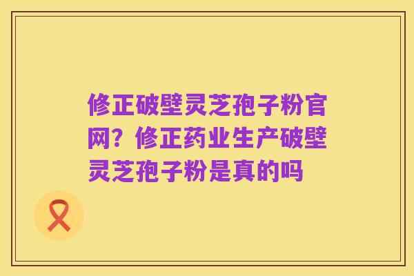 修正破壁灵芝孢子粉官网?修正药业生产破壁灵芝孢子粉是真的吗