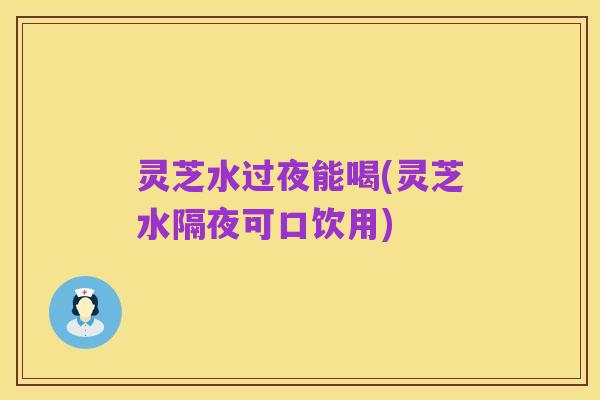 灵芝水过夜能喝(灵芝水隔夜可口饮用)