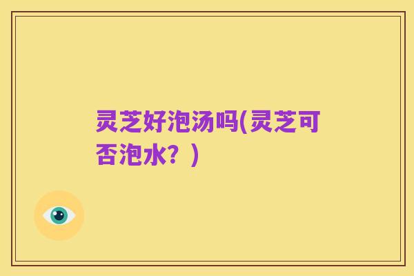 灵芝好泡汤吗(灵芝可否泡水？)