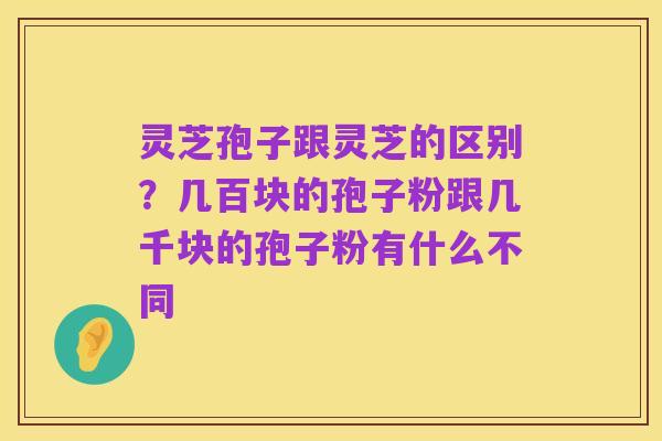 灵芝孢子跟灵芝的区别？几百块的孢子粉跟几千块的孢子粉有什么不同