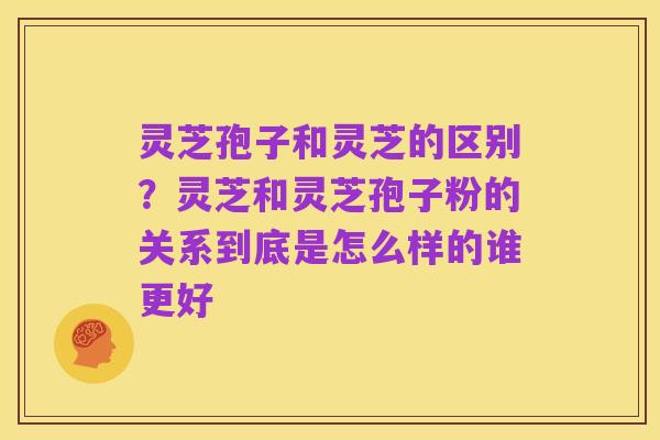 灵芝孢子和灵芝的区别？灵芝和灵芝孢子粉的关系到底是怎么样的谁更好