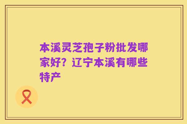本溪灵芝孢子粉批发哪家好？辽宁本溪有哪些特产