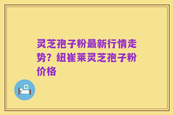 灵芝孢子粉最新行情走势?纽崔莱灵芝孢子粉价格